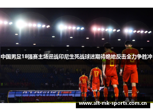 中国男足18强赛主场迎战印尼生死战球迷期待绝地反击全力争胜冲